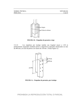 NORMA TÉCNICA NTP 400.034
PERUANA 6 de 65
FIGURA 1b – Empalme de parantes a tope
5.2.1.8 Los empalmes por traslape tendrán una longitud mayor a 1,50 m
perfectamente asegurados mediante pernos o dispositivos especiales distanciados no más
de 400 mm y en caso de pernos a no menos de 150 mm . (Véase Figura 1c).
FIGURA 1c – Empalme de parantes, por traslape
PROHIBIDA LA REPRODUCCIÓN TOTAL O PARCIAL
 