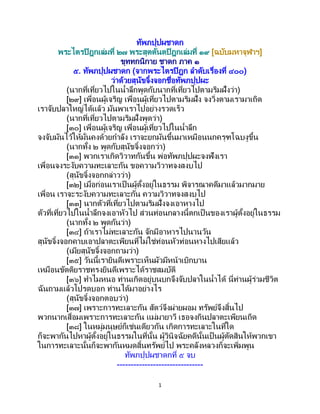 1
ทัพภปุปผชาดก
พระไตรปิฎกเล่มที่ ๒๗ พระสุตตันตปิฎกเล่มที่ ๑๙ [ฉบับมหาจุฬาฯ]
ขุททกนิกาย ชาดก ภาค ๑
๕. ทัพภปุปผชาดก (จากพระไตรปิฎก ลาดับเรื่องที่ ๔๐๐)
ว่าด้วยสุนัขจิ้งจอกชื่อทัพภปุปผะ
(นากที่เที่ยวไปในน้าลึกพูดกับนากที่เที่ยวไปตามริมฝั่งว่า)
[๒๙] เพื่อนผู้เจริญ เพื่อนผู้เที่ยวไปตามริมฝั่ง จงวิ่งตามเรามาเถิด
เราจับปลาใหญ่ได้แล้ว มันพาเราไปอย่างรวดเร็ว
(นากที่เที่ยวไปตามริมฝั่งพูดว่า)
[๓๐] เพื่อนผู้เจริญ เพื่อนผู้เที่ยวไปในน้าลึก
จงจับมันไว้ให้มั่นคงด้วยกาลัง เราจะยกมันขึ้นมาเหมือนนกครุฑโฉบงูขึ้น
(นากทั้ง ๒ พูดกับสุนัขจิ้งจอกว่า)
[๓๑] พวกเราเกิดวิวาทกันขึ้น พ่อทัพภปุปผะจงฟังเรา
เพื่อนจงระงับความทะเลาะกัน ขอความวิวาทจงสงบไป
(สุนัขจิ้งจอกกล่าวว่า)
[๓๒] เมื่อก่อนเราเป็ นผู้ตั้งอยู่ในธรรม พิจารณาคดีมาแล้วมากมาย
เพื่อน เราจะระงับความทะเลาะกัน ความวิวาทจงสงบไป
[๓๓] นากตัวที่เที่ยวไปตามริมฝั่งจงเอาหางไป
ตัวที่เที่ยวไปในน้าลึกจงเอาหัวไป ส่วนท่อนกลางนี้ตกเป็ นของเราผู้ตั้งอยู่ในธรรม
(นากทั้ง ๒ พูดกันว่า)
[๓๔] ถ้าเราไม่ทะเลาะกัน จักมีอาหารไปนานวัน
สุนัขจิ้งจอกคาบเอาปลาตะเพียนที่ไม่ใช่ท่อนหัวท่อนหางไปเสียแล้ว
(เมียสุนัขจิ้งจอกถามว่า)
[๓๕] วันนี้เรายินดีเพราะเห็นผัวมีหน้าเบิกบาน
เหมือนขัตติยราชทรงยินดีเพราะได้ราชสมบัติ
[๓๖] ทาไมหนอ ท่านเกิดอยู่บนบกจึงจับปลาในน้าได้ นี่ท่านผู้ร่วมชีวิต
ฉันถามแล้วโปรดบอก ท่านได้มาอย่างไร
(สุนัขจิ้งจอกตอบว่า)
[๓๗] เพราะการทะเลาะกัน สัตว์จึงผ่ายผอม ทรัพย์จึงสิ้นไป
พวกนากเสื่อมเพราะการทะเลาะกัน แม่มายาวี เธอจงกินปลาตะเพียนเถิด
[๓๘] ในหมู่มนุษย์ก็เช่นเดียวกัน เกิดการทะเลาะในที่ใด
ก็จะพากันไปหาผู้ตั้งอยู่ในธรรมในที่นั้น ผู้วินิจฉัยคดีนั้นเป็ นผู้ตัดสินให้พวกเขา
ในการทะเลาะนั้นก็จะพากันหมดสิ้นทรัพย์ไป พระคลังหลวงก็จะเพิ่มพูน
ทัพภปุปผชาดกที่ ๕ จบ
-------------------------------
 