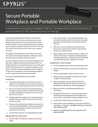 Secure Portable
Workplace and Portable Workplace
A hardware encrypted, bootable USB 3.0 Windows® 8 and Windows® 10
environment for fast, secure access on the go.
 Citrix, VPN, and more—Secure Portable Workplace is per-
fect for giving workers access to Citrix servers, virtualized
applications, remote desktops, virtual private networks,
and more.
 Office 365—Access your Office 365 work space from
almost any PC, without fear of malware capturing your
password or copying your files.
 Helps mitigate Insider and External Attacks—SEMS can be
used for remote device management including freezing
or disabling the device, or zeroizing the keys to effectively
erase the operating system, applications, and data.
Additional Information
 Security designed, engineered, and manufactured in USA.
 Hardware-based full disk encryption (FDE) prevents data
leakage.
 Dedicated cryptographic engines for fast response.
 Military strength cryptography inside FIPS 140-2 Level 3
compliant security boundary.
 Advanced hardware security includes XTS-AES 256,
ECDH, ECDSA P-384, and SHA-384, which make up the
US National Security Agency’s Suite B cryptography. ¬
 Malware protection and sophisticated self-destruct
mechanisms.
 No footprint left on host PC—as if you were never there.
SPYRUS Enterprise Management System (SEMS) and re-
mote kill stops unauthorized and rogue employee access.
 32 GB, 64 GB, 128 GB, 256 GB, 512 GB capacities.
 Host machine must be certified for use with either Windows 7
or Windows 8. ¬ Minimum 2 GB RAM; performance improves
with additional RAM.
 Minimum 2 GB RAM; performance improves with
additional RAM.
Secure Portable Workplace from SPYRUS is a Microsoft-cer-
tified Windows To Go drive that securely boots your custom
Windows 8 environment. Not a slow virtual machine, Secure
Portable Workplace boots a native Windows 8.0/8.1 operating
system using your computer hardware and the drive’s ultra-fast
SSD memory, and it never accesses or alters your computer’s
hard drive.
Run applications locally and access the Internet, your corpo-
rate network, and virtualized applications. When you’re done,
remove the device and leave no footprint behind.
Give your employees access to your corporate applications and
data while mitigating hacking and data leakage. Add Secure
Portable Workplace to your Windows domain and use Microsoft
SCCM and AD group policy for centralized management. Even
better, use SPYRUS Enterprise Management System (SEMS) for
remote device management, including temporarily disabling
the drive or permanently erasing all keys and data.
Unencrypted Portable Workplace is also available.
Features
 Optional Read Only mode erases all changes to the OS,
applications, and data files when the drive shuts down to
ensure an uncorrupted images every time the drive boots.
 Drives can be provisioned with a Data Vault read/write
partition for saving user files even when Read Only mode
is enabled. Separate data storage ensures the security of
files on the main drive.
 Configure BitLocker encryption for an additional layer of
SPYRUS “Defense-in-Depth” security on the main drive,
Data Vault, or both.
 Secure pre-boot authentication validates the integrity of
the Secure Portable Workplace and the operating system
using on-board hardware security at boot time. If tam-
pered with, it will not boot.
 Provision drives with your customized Windows image.
Designed For Security
 Microsoft Office—Install and run productivity software
locally.
 