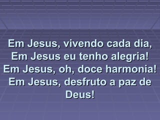 Em Jesus, vivendo cada dia,Em Jesus, vivendo cada dia,
Em Jesus eu tenho alegria!Em Jesus eu tenho alegria!
Em Jesus, oh, doce harmonia!Em Jesus, oh, doce harmonia!
Em Jesus, desfruto a paz deEm Jesus, desfruto a paz de
Deus!Deus!
 