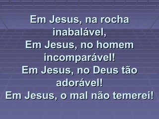 Em Jesus, na rochaEm Jesus, na rocha
inabalável,inabalável,
Em Jesus, no homemEm Jesus, no homem
incomparável!incomparável!
Em Jesus, no Deus tãoEm Jesus, no Deus tão
adorável!adorável!
Em Jesus, o mal não temerei!Em Jesus, o mal não temerei!
 
