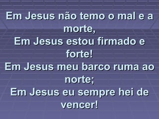 Em Jesus não temo o mal e aEm Jesus não temo o mal e a
morte,morte,
Em Jesus estou firmado eEm Jesus estou firmado e
forte!forte!
Em Jesus meu barco ruma aoEm Jesus meu barco ruma ao
norte;norte;
Em Jesus eu sempre hei deEm Jesus eu sempre hei de
vencer!vencer!
 