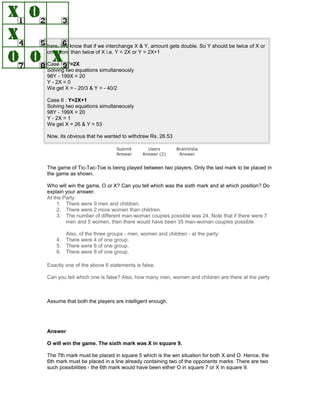 here. We know that if we interchange X & Y, amount gets double. So Y should be twice of X or
one more than twice of X i.e. Y = 2X or Y = 2X+1
Case I : Y=2X
Solving two equations simultaneously
98Y - 199X = 20
Y - 2X = 0
We get X = - 20/3 & Y = - 40/2
Case II : Y=2X+1
Solving two equations simultaneously
98Y - 199X = 20
Y - 2X = 1
We get X = 26 & Y = 53
Now, its obvious that he wanted to withdraw Rs. 26.53
Submit
Answer
Users
Answer (2)
BrainVista
Answer
The game of Tic-Tac-Toe is being played between two players. Only the last mark to be placed in
the game as shown.
Who will win the game, O or X? Can you tell which was the sixth mark and at which position? Do
explain your answer.
At the Party:
1. There were 9 men and children.
2. There were 2 more women than children.
3. The number of different man-woman couples possible was 24. Note that if there were 7
men and 5 women, then there would have been 35 man-woman couples possible.
Also, of the three groups - men, women and children - at the party:
4. There were 4 of one group.
5. There were 6 of one group.
6. There were 8 of one group.
Exactly one of the above 6 statements is false.
Can you tell which one is false? Also, how many men, women and children are there at the party
Assume that both the players are intelligent enough.
Answer
O will win the game. The sixth mark was X in square 9.
The 7th mark must be placed in square 5 which is the win situation for both X and O. Hence, the
6th mark must be placed in a line already containing two of the opponents marks. There are two
such possibilities - the 6th mark would have been either O in square 7 or X in square 9.
 
