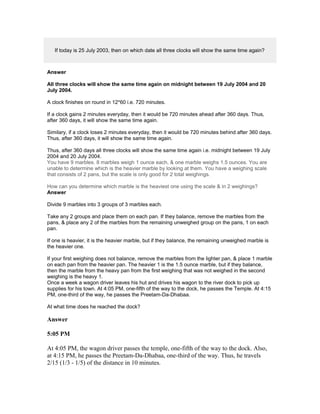 If today is 25 July 2003, then on which date all three clocks will show the same time again?
Answer
All three clocks will show the same time again on midnight between 19 July 2004 and 20
July 2004.
A clock finishes on round in 12*60 i.e. 720 minutes.
If a clock gains 2 minutes everyday, then it would be 720 minutes ahead after 360 days. Thus,
after 360 days, it will show the same time again.
Similary, if a clock loses 2 minutes everyday, then it would be 720 minutes behind after 360 days.
Thus, after 360 days, it will show the same time again.
Thus, after 360 days all three clocks will show the same time again i.e. midnight between 19 July
2004 and 20 July 2004.
You have 9 marbles. 8 marbles weigh 1 ounce each, & one marble weighs 1.5 ounces. You are
unable to determine which is the heavier marble by looking at them. You have a weighing scale
that consists of 2 pans, but the scale is only good for 2 total weighings.
How can you determine which marble is the heaviest one using the scale & in 2 weighings?
Answer
Divide 9 marbles into 3 groups of 3 marbles each.
Take any 2 groups and place them on each pan. If they balance, remove the marbles from the
pans, & place any 2 of the marbles from the remaining unweighed group on the pans, 1 on each
pan.
If one is heavier, it is the heavier marble, but if they balance, the remaining unweighed marble is
the heavier one.
If your first weighing does not balance, remove the marbles from the lighter pan, & place 1 marble
on each pan from the heavier pan. The heavier 1 is the 1.5 ounce marble, but if they balance,
then the marble from the heavy pan from the first weighing that was not weighed in the second
weighing is the heavy 1.
Once a week a wagon driver leaves his hut and drives his wagon to the river dock to pick up
supplies for his town. At 4:05 PM, one-fifth of the way to the dock, he passes the Temple. At 4:15
PM, one-third of the way, he passes the Preetam-Da-Dhabaa.
At what time does he reached the dock?
Answer
5:05 PM
At 4:05 PM, the wagon driver passes the temple, one-fifth of the way to the dock. Also,
at 4:15 PM, he passes the Preetam-Da-Dhabaa, one-third of the way. Thus, he travels
2/15 (1/3 - 1/5) of the distance in 10 minutes.
 