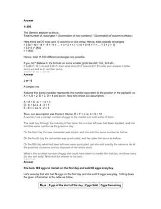Answer
11550
The Generic solution to this is:
Total number of rectangles = (Summation of row numbers) * (Summation of column numbers)
Here there are 20 rows and 10 columns or vice versa. Hence, total possible rectangles
= ( 20 + 19 + 18 + 17 + 16 + .... + 3 + 2 + 1 ) * ( 10 + 9 +8 + 7 + .... + 3 + 2 + 1)
= ( 210 ) * (55)
= 11550
Hence, total 11,550 different rectangles are possible.
If you don't believe it, try formula on some smaller grids like 4x2, 3x2, 3x3 etc...
If A+B=C, D-C=A and E-B=C, then what does D+F stands for? Provide your answer in letter
terms as well as in number terms.
Submitted by : David
Answer
J or 10
A simple one.
Assume that each character represents the number equivalent to the position in the alphabet i.e.
A = 1, B = 2, C = 3, D = 4 and so on. Now let's check our assumption.
A + B = C i.e. 1 + 2 = 3
D - C = A i.e. 4 - 3 = 1
E - B = C i.e. 5 - 2 = 3
Thus, our assumption was Correct. Hence, D + F = J i.e. 4 + 6 = 10
A woman took a certain number of eggs to the market and sold some of them.
The next day, through the industry of her hens, the number left over had been doubled, and she
sold the same number as the previous day.
On the third day the new remainder was tripled, and she sold the same number as before.
On the fourth day the remainder was quadrupled, and her sales the same as before.
On the fifth day what had been left over were quintupled, yet she sold exactly the same as on all
the previous occasions and so disposed of her entire stock.
What is the smallest number of eggs she could have taken to market the first day, and how many
did she sell daily? Note that the answer is not zero.
Submitted
Answer
She took 103 eggs to market on the first day and sold 60 eggs everyday.
Let's assume that she had N eggs on the first day and she sold X eggs everyday. Putting down
the given information in the table as follow.
Days Eggs at the start of the day Eggs Sold Eggs Remaining
 