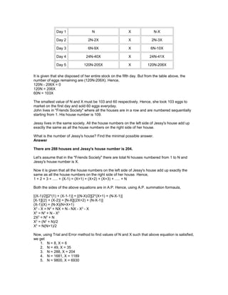 Day 1 N X N-X
Day 2 2N-2X X 2N-3X
Day 3 6N-9X X 6N-10X
Day 4 24N-40X X 24N-41X
Day 5 120N-205X X 120N-206X
It is given that she disposed of her entire stock on the fifth day. But from the table above, the
number of eggs remaining are (120N-206X). Hence,
120N - 206X = 0
120N = 206X
60N = 103X
The smallest value of N and X must be 103 and 60 respectively. Hence, she took 103 eggs to
market on the first day and sold 60 eggs everyday.
John lives in "Friends Society" where all the houses are in a row and are numbered sequentially
starting from 1. His house number is 109.
Jessy lives in the same society. All the house numbers on the left side of Jessy's house add up
exactly the same as all the house numbers on the right side of her house.
What is the number of Jessy's house? Find the minimal possible answer.
Answer
There are 288 houses and Jessy's house number is 204.
Let's assume that in the "Friends Society" there are total N houses numbered from 1 to N and
Jessy's house number is X.
Now it is given that all the house numbers on the left side of Jessy's house add up exactly the
same as all the house numbers on the right side of her house. Hence,
1 + 2 + 3 + ..... + (X-1) = (X+1) + (X+2) + (X+3) + ..... + N
Both the sides of the above equations are in A.P. Hence, using A.P. summation formaula,
[(X-1)/2][2*(1) + (X-1-1)] = [(N-X)/2][2*(X+1) + (N-X-1)]
[X-1][(2) + (X-2)] = [N-X][(2X+2) + (N-X-1)]
(X-1)(X) = (N-X)(N+X+1)
X2
- X = N2
+ NX + N - NX - X2
- X
X2
= N2
+ N - X2
2X2
= N2
+ N
X2
= (N2
+ N)/2
X2
= N(N+1)/2
Now, using Trial and Error method to find values of N and X such that above equation is satisfied,
we get
1. N = 8, X = 6
2. N = 49, X = 35
3. N = 288, X = 204
4. N = 1681, X = 1189
5. N = 9800, X = 6930
 