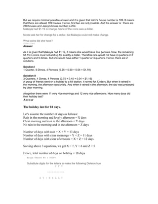 But we require minimal possible answer and it is given that John's house number is 109. It means
that there are atleast 109 houses. Hence, first two are not possible. And the answer is : there are
288 houses and Jessy's house number is 204.
Makayla had $1.19 in change. None of the coins was a dollar.
Nicole ask her for change for a dollar, but Makayla could not make change.
What coins did she have?
Submitted
Answer
As it is given that Makayla had $1.19, it means she would have four pennies. Now, the remaining
$1.15 in coins must not add up for exactly a dollar. Therefore she would not have 4 quarters or 2
quarters and 5 dimes. But she would have either 1 quarter or 3 quarters. Hence, there are 2
solutions.
Solution I
1 Quarter, 9 Dimes, 4 Pennies (0.25 + 0.90 + 0.04 = $1.19)
Solution II
3 Quarters, 4 Dimes, 4 Pennies (0.75 + 0.40 + 0.04 = $1.19)
A group of friends went on a holiday to a hill station. It rained for 13 days. But when it rained in
the morning, the afternoon was lovely. And when it rained in the afternoon, the day was preceded
by clear morning.
Altogether there were 11 very nice mornings and 12 very nice afternoons. How many days did
their holiday last?
Answer
The holiday last for 18 days.
Let's assume the number of days as follows:
Rain in the morning and lovely afternoon = X days
Clear morning and rain in the afternoon = Y days
No rain in the morning and in the afternoon = Z days
Number of days with rain = X + Y = 13 days
Number of days with clear mornings = Y + Z = 11 days
Number of days with clear afternoons = X + Z = 12 days
Solving above 3 equations, we get X = 7, Y = 6 and Z = 5
Hence, total number of days on holiday = 18 days
Brain Teaser No : 00299
Substitute digits for the letters to make the following Division true
Y F Y
-----------
A Y | N E L L Y
 