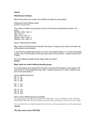 Answer
TRILOK have 5 children.
Name of the person and number of his children are related by some pattern.
Assign each vowel following values.
A=0 E=1 I=2 O=3 U=4
The number of children to any person is the sum of the values represented by vowels in his
name.
RATISH = 0(A) + 2(I) = 2
OM = 3(O) = 3
AMIT = 0(A) + 2(I) = 2
ASHOK = 0(A) + 3(O) = 3
TRILOK = 2(I) + 3(O) = 5
Hence, TRILOK have 5 children.
Major Jasbir is forming five-person Special Task Group. The group must contain one leader, two
bomb-experts and two soldiers.
P, Q and R are possible bomb-experts. R, S and T are possible leaders. U, V and W are possible
soldiers. Also, P and R prefers to work with each other in the same team. T prefers to work only if
V works.
How many different possible Groups, Major Jasbir can make?
Answer
Major Jasbir can make 8 different possible groups.
As 2 bomb-experts to be selected from the given 3 and also P & R prefers to work together, PR
must be there in all the possible Groups. Also, T prefers to work only if V works. It doesn't mean
that V won't work without T.
Hence, possible groups are:
PR - S - UV
PR - S - VW
PR - S - WU
PR - T - UV
PR - T - VW
PQ - R - UV
PQ - R - VW
PQ - R - WU
Hence, there 8 different groups are possible.
The secret agent X emailed some code to his head office. They are "RADAR, LEVEL, ROTOR,
REDIVIDER, MOTOR". But four of these five words have something in common and one is fake.
Can you tell which one is fake? Ignore the fact that four of the code-words are of the same length.
Answer
The fake code-word is MOTOR.
 