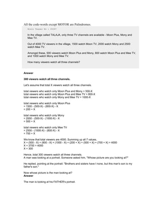 All the code-words except MOTOR are Palindromes.
Brain Teaser No : 00287
In the village called TALAJA, only three TV channels are available - Moon Plus, Mony and
Mee TV.
Out of 4000 TV viewers in the village, 1500 watch Moon TV, 2000 watch Mony and 2500
watch Mee TV.
Amongst these, 500 viewers watch Moon Plus and Mony, 800 watch Moon Plus and Mee TV,
and 1000 watch Mony and Mee TV.
How many viewers watch all three channels?
Answer
300 viewers watch all three channels.
Let's assume that total X viewers watch all three channels.
total viewers who watch only Moon Plus and Mony = 500-X
total viewers who watch only Moon Plus and Mee TV = 800-X
total viewers who watch only Mony and Mee TV = 1000-X
total viewers who watch only Moon Plus
= 1500 - (500-X) - (800-X) - X
= 200 + X
total viewers who watch only Mony
= 2000 - (500-X) - (1000-X) - X
= 500 + X
total viewers who watch only Mee TV
= 2500 - (1000-X) - (800-X) - X
= 700 + X
We know that total viewers are 4000. Summing up all 7 values,
X + (500 - X) + (800 - X) + (1000 - X) + (200 + X) + (500 + X) + (700 + X) = 4000
X + 3700 = 4000
X = 300
Hence, total 300 viewers watch all three channels.
A man was looking at a portrait. Someone asked him, "Whose picture are you looking at?"
He replied, pointing at the portrait: "Brothers and sisters have I none, but this man's son is my
father's son."
Now whose picture is the man looking at?
Answer
The man is looking at his FATHER's portrait.
 