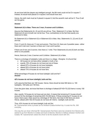 As we know both the players are intelligent enough, the 6th mark could not be O in square 7.
Instead, he would have placed O in square 5 and would have won.
Hence, the sixth mark must be X placed in square 9. And the seventh mark will be O. Thus O will
win the game.
Answer
Statement (4) is false. There are 3 men, 8 women and 6 children.
Assume that Statements (4), (5) and (6) are all true. Then, Statement (1) is false. But then
Statement (2) and (3) both can not be true. Thus, contradictory to the fact that exactly one
statement is false.
So Statement (4) or Statement (5) or Statement (6) is false. Also, Statements (1), (2) and (3) all
are true.
From (1) and (2), there are 11 men and women. Then from (3), there are 2 possible cases - either
there are 8 men and 3 women or there are 3 men and 8 women.
If there are 8 men and 3 women, then there is 1 child. Then Statements (4) and (5) both are false,
which is not possible.
Hence, there are 3 men, 8 women and 6 children. Statement (4) is false.
There is a shortage of tubelights, bulbs and fans in a village - Kharghar. It is found that
• All houses do not have either tubelight or bulb or fan.
• exactly 19% of houses do not have just one of these.
• atleast 67% of houses do not have tubelights.
• atleast 83% of houses do not have bulbs.
• atleast 73% of houses do not have fans.
What percentage of houses do not have tubelight, bulb and fan?
Answer
42% houses do not have tubelight, bulb and fan.
Let's assume that there are 100 houses. Hence, there should be total 300 items i.e. 100
tubelights, 100 bulbs and 100 fans.
From the given data, we know that there is shortage of atleast (67+83+73) 223 items in every 100
houses.
Also, exactly 19 houses do not have just one item. It means that remaining 81 houses should
account for the shortage of remaining (223-19) 204 items. If those remaining 81 houses do not
have 2 items each, there would be a shortage of 162 items. But total of 204 items are short.
Hence, atleast (204-162) 42 houses do not have all 3 items - tubelight, bulb and fan.
Thus, 42% houses do not have tubelight, bulb and fan.
Mr. Subramaniam rents a private car for Andheri-Colaba-Andheri trip. It costs him Rs. 300
everyday.
One day the car driver informed Mr. Subramaniam that there were two students from Bandra who
wished to go from Bandra to Colaba and back to Bandra. Bandra is halfway between Andheri and
Colaba. Mr. Subramaniam asked the driver to let the students travel with him.
 