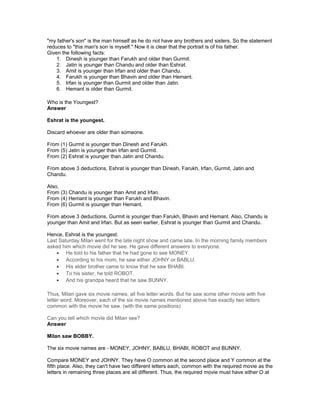 "my father's son" is the man himself as he do not have any brothers and sisters. So the statement
reduces to "this man's son is myself." Now it is clear that the portrait is of his father.
Given the following facts:
1. Dinesh is younger than Farukh and older than Gurmit.
2. Jatin is younger than Chandu and older than Eshrat.
3. Amit is younger than Irfan and older than Chandu.
4. Farukh is younger than Bhavin and older than Hemant.
5. Irfan is younger than Gurmit and older than Jatin.
6. Hemant is older than Gurmit.
Who is the Youngest?
Answer
Eshrat is the youngest.
Discard whoever are older than someone.
From (1) Gurmit is younger than Dinesh and Farukh.
From (5) Jatin is younger than Irfan and Gurmit.
From (2) Eshrat is younger than Jatin and Chandu.
From above 3 deductions, Eshrat is younger than Dinesh, Farukh, Irfan, Gurmit, Jatin and
Chandu.
Also,
From (3) Chandu is younger than Amit and Irfan.
From (4) Hemant is younger than Farukh and Bhavin.
From (6) Gurmit is younger than Hemant.
From above 3 deductions, Gurmit is younger than Farukh, Bhavin and Hemant. Also, Chandu is
younger than Amit and Irfan. But as seen earlier, Eshrat is younger than Gurmit and Chandu.
Hence, Eshrat is the youngest.
Last Saturday Milan went for the late night show and came late. In the morning family members
asked him which movie did he see. He gave different answers to everyone.
• He told to his father that he had gone to see MONEY.
• According to his mom, he saw either JOHNY or BABLU.
• His elder brother came to know that he saw BHABI.
• To his sister, he told ROBOT.
• And his grandpa heard that he saw BUNNY.
Thus, Milan gave six movie names, all five letter words. But he saw some other movie with five
letter word. Moreover, each of the six movie names mentioned above has exactly two letters
common with the movie he saw. (with the same positions)
Can you tell which movie did Milan see?
Answer
Milan saw BOBBY.
The six movie names are - MONEY, JOHNY, BABLU, BHABI, ROBOT and BUNNY.
Compare MONEY and JOHNY. They have O common at the second place and Y common at the
fifth place. Also, they can't have two different letters each, common with the required movie as the
letters in remaining three places are all different. Thus, the required movie must have either O at
 