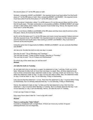 the second place or Y at the fifth place or both.
Similarly, comparing JOHNY and BUNNY - the required movie must have either N at the fourth
place or Y at the fifth place or both. Also, comparing MONEY and BUNNY - the required movie
must have either N at the third place or Y at the fifth place or both.
From the above 3 deduction, either Y is at fifth place or O is at the second place and N is at the
third & fourth place. The later combination is not possible as BABLU, BHABI & ROBOT will need
at least 3 other letters which makes the required movie 6 letter long. Hence, the required movie
must have Y at the fifth place.
Now Y is not there in BABLU and BHABI at the fifth place and they have only B common at the
first place. Hence, B must be the first letter.
As B is at the first place and Y is at the fifth place and every movie has exactly 2 letters common
with the required movie. From BUNNY, the required movie do not have U at the second place
and N at the third and fourth place. Now looking at JOHNY and MONEY, they must have O
common at the second place.
Using the same kind of arguments for BABLU, BHABI and ROBOT, we can conclude that Milan
saw BOBBY.
Jim lies a lot. He tells the truth on only one day in a week.
One day he said: "I lie on Mondays and Tuesdays."
The next day he said: "Today is either Sunday, Saturday or Thursday."
The next day he said: "I lie on Fridays and Wednesdays."
On which day of the week does Jim tell the truth?
Answer
Jim tells the truth on Tuesday.
As Jim tells truth only on one day in a week, his statement on day 1 and day 3 both can not be
false. Otherwise he tells truth on more than one days in a week. Also, all three statements are
mad on three consecutive days, statement made on day 1 and day 3 both can not be true. Thus,
either the statement made on day 1 or day 3 is true and other is false. Also, the statement made
on day 2 must be false i.e. day 1 is not Saturday, Friday or Wednesday.
Let's assume that the statement 1 is true. Then from the statement 3, day 1 must be either Friday
or Wednesday. But it is already deduced that day 1 is not Saturday, Friday or Wednesday.
Hence, the statement made on day 1 is false and the last statement is true. then from the
statement 1, day 3 must be either Monday or Tuesday. But it is already deduced that day 1 can
not be Saturday i.e. day 3 can't be Monday. Hence, Jim tells the truth on Tuesday.
4 men can dig 4 holes in 4 days.
How many hours does it take for 1 man to dig half a hole?
Submitted
Answer
There is nothing like "HALF HOLE".
Consider a chessboard with a single Rook. A Rook can move any number of square
sideways/forward, but not diagonally.
 