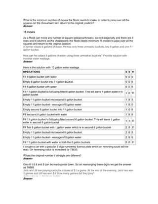 What is the minimum number of moves the Rook needs to make, in order to pass over all the
squares on the chessboard and return to the original position?
Answer
16 moves
As a Rook can move any number of square sideways/forward, but not diagonally and there are 8
rows and 8 columns on the chessboard; the Rook needs minimum 16 moves to pass over all the
squares and return to the original position.
A farmer needs 8 gallons of water. He has only three unmared buckets, two 6 gallon and one 11
gallon bucket.
How can he collect 8 gallons of water using three unmarked buckets? Provide solution with
minimal water wastage.
Answer
Here is the solution with 10 gallon water wastage.
OPERATIONS 6 6 11
Fill 6 gallon bucket with water 6 0 0
Empty 6 gallon bucket into 11 gallon bucket 0 0 6
Fill 6 gallon bucket with water 6 0 6
Fill 11 gallon bucket to full using filled 6 gallon bucket. This will leave 1 gallon water in 6
gallon bucket
1 0 11
Empty 11 gallon bucket into second 6 gallon bucket. 1 6 5
Empty 11 gallon bucket - wastage of 5 gallon water 1 6 0
Empty second 6 gallon bucket into 11 gallon bucket 1 0 6
Fill seccond 6 gallon bucket with water 1 6 6
Fill 11 gallon bucket to full using filled second 6 gallon bucket. This will leave 1 gallon
water in second 6 gallon bucket
1 1 11
Fill first 6 gallon bucket with 1 gallon water which is in second 6 gallon bucket 2 0 11
Empty 11 gallon bucket into second 6 gallon bucket. 2 6 5
Empty 11 gallon bucket - wastage of 5 gallon water 2 6 0
Fill 11 gallon bucket with water in both the 6 gallon buckets 0 0 11
I bought a car with a peculiar 5 digit numbered licence plate which on reversing could still be
read. On reversing value is increased by 78633.
Whats the original number if all digits are different?
Answer
Only 0 1 6 8 and 9 can be read upside down. So on rearranging these digits we get the answer
as 10968.
Jack and Jill are playing cards for a stake of $1 a game. At the end of the evening, Jack has won
3 games and Jill has won $3. How many games did they play?
Submitted by : Nathalie Drouin
Answer
 
