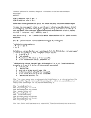 What are the minimum number of telephone calls needed so that all of the them know
everything?
Answer
(2N - 3) telephone calls, for N = 2,3
(2N - 4) telephone calls, for N > 3
Divide the N secret agents into two groups. If N is odd, one group will contain one extra agent.
Consider first group: agent 1 will call up agent 2, agent 2 will call up agent 3 and so on. Similarly
in second group, agent 1 will call up agent 2, agent 2 will call up agent 3 and so on. After (N - 2)
calls, two agents in each the group will know anything that anyone knew in his group, say they
are Y1 & Y2 from group 1 and Z1 & Z2 from group 2.
Now, Y1 will call up Z1 and Y2 will call up Z2. Hence, in next two calls total of 4 agents will know
everything.
Now (N - 4) telephone calls are reqiured for remaining (N - 4) secret agents.
Total telephone calls require are
= (N - 2) + 2 + (N - 4)
= 2N - 4
Let's take an example. Say there are 4 secret agents W, X, Y & Z. Divide them into two groups of
2 each i.e. (W, X) and (Y, Z). Here, 4 telephone calls are required.
1. W will call up X.
2. Y will call up Z.
3. W, who knows WX will call up Y, who knows YZ.
4. X, who knows WX will call up Z, who knows YZ.
Take an another example. Say there are 5 secret agents J, K, L, M & N. Divide them into two
groups i.e. (J, K) and (L, M, N). Here, 6 telephone calls are required.
1. J will call up K.
2. L will call up M.
3. M will call up N. Now M and N know LMN.
4. J, who knows JK will call up M, who knows LMN.
5. K, who knows JK will call up N, who knows LMN.
6. L will call up to anyone of four.
Mrs. F has invited several wives of delegates to the United Nations for an informal luncheon. She
plans to seat her 9 guests ina row such that each lady will be able to converse with the person
directly to her left and right. She has prepared the following list.
Mrs. F speaks English only.
Mrs. G speaks English and French.
Mrs. H speaks English and Russian.
Mrs. J speaks Russian only.
Mrs. K speaks English only.
Mrs. L speaks French only.
Mrs. M speaks French and German.
Mrs. N speaks English and German.
Mrs. O speaks English only.
How many distinct seating arrangements are possible? Give all possible seating arrangements.
 