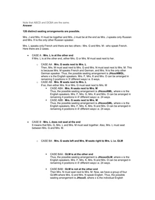 Note that ABCD and DCBA are the same.
Answer
126 distinct seating arrangements are possible.
Mrs. J and Mrs. H must be together and Mrs. J must be at the end as Mrs. J speaks only Russian
and Mrs. H is the only other Russian speaker.
Mrs. L speaks only French and there are two others - Mrs. G and Mrs. M - who speak French.
Here there are 2 cases.
• CASE A : Mrs. L is at the other end
If Mrs. L is at the other end, either Mrs. G or Mrs. M must seat next to her.
o CASE AA : Mrs. G seats next to Mrs. L
Then, Mrs. M must seat next to Mrs. G and Mrs. N must seat next to Mrs. M. This
is because Mrs. M speaks French and German, and Mrs. N is the only other
German speaker. Thus, the possible seating arrangement is JHxxxNMGL,
where x is the English speakers. Mrs. F, Mrs. K and Mrs. O can be arranged in
remaining 3 positions in 3! different ways i.e. 6 ways.
o CASE AB : Mrs. M seats next to Mrs. L
If so, then either Mrs. N or Mrs. G must seat next to Mrs. M
 CASE ABA : Mrs. N seats next to Mrs. M
Thus, the possible seating arrangement is JHxxxxNML, where x is the
English speakers. Mrs. F, Mrs. G, Mrs. K and Mrs. O can be arranged in
remaining 4 positions in 4! different ways i.e. 24 ways.
 CASE ABB : Mrs. G seats next to Mrs. M
Thus, the possible seating arrangement is JHxxxxGML, where x is the
English speakers. Mrs. F, Mrs. K, Mrs. N and Mrs. O can be arranged in
remaining 4 positions in 4! different ways i.e. 24 ways.
• CASE B : Mrs. L does not seat at the end
It means that Mrs. G, Mrs. L and Mrs. M must seat together. Also, Mrs. L must seat
between Mrs. G and Mrs. M.
o CASE BA : Mrs. G seats left and Mrs. M seats right to Mrs. L i.e. GLM
 CASE BAA : GLM is at the other end
Thus, the possible seating arrangement is JHxxxxGLM, where x is the
English speakers. Mrs. F, Mrs. K, Mrs. N and Mrs. O can be arranged in
remaining 4 positions in 4! different ways i.e. 24 ways.
 CASE BAB : GLM is not at the other end
Then Mrs. N must seat next to Mrs. M. Now, we have a group of four
GLMN where Mrs. G and Mrs. N speak English. Thus, the possible
seating arrangement is JHxxxX, where x is the individual English
 