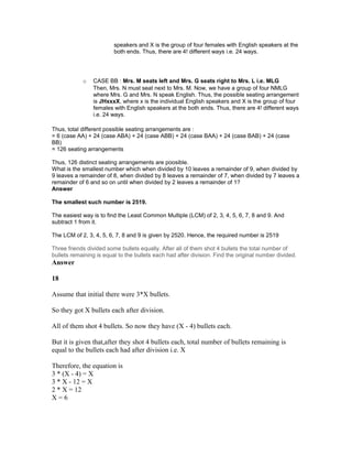 speakers and X is the group of four females with English speakers at the
both ends. Thus, there are 4! different ways i.e. 24 ways.
o CASE BB : Mrs. M seats left and Mrs. G seats right to Mrs. L i.e. MLG
Then, Mrs. N must seat next to Mrs. M. Now, we have a group of four NMLG
where Mrs. G and Mrs. N speak English. Thus, the possible seating arrangement
is JHxxxX, where x is the individual English speakers and X is the group of four
females with English speakers at the both ends. Thus, there are 4! different ways
i.e. 24 ways.
Thus, total different possible seating arrangements are :
= 6 (case AA) + 24 (case ABA) + 24 (case ABB) + 24 (case BAA) + 24 (case BAB) + 24 (case
BB)
= 126 seating arrangements
Thus, 126 distinct seating arrangements are poosible.
What is the smallest number which when divided by 10 leaves a remainder of 9, when divided by
9 leaves a remainder of 8, when divided by 8 leaves a remainder of 7, when divided by 7 leaves a
remainder of 6 and so on until when divided by 2 leaves a remainder of 1?
Answer
The smallest such number is 2519.
The easiest way is to find the Least Common Multiple (LCM) of 2, 3, 4, 5, 6, 7, 8 and 9. And
subtract 1 from it.
The LCM of 2, 3, 4, 5, 6, 7, 8 and 9 is given by 2520. Hence, the required number is 2519
Three friends divided some bullets equally. After all of them shot 4 bullets the total number of
bullets remaining is equal to the bullets each had after division. Find the original number divided.
Answer
18
Assume that initial there were 3*X bullets.
So they got X bullets each after division.
All of them shot 4 bullets. So now they have (X - 4) bullets each.
But it is given that,after they shot 4 bullets each, total number of bullets remaining is
equal to the bullets each had after division i.e. X
Therefore, the equation is
3 * (X - 4) = X
3 * X - 12 = X
2 * X = 12
X = 6
 