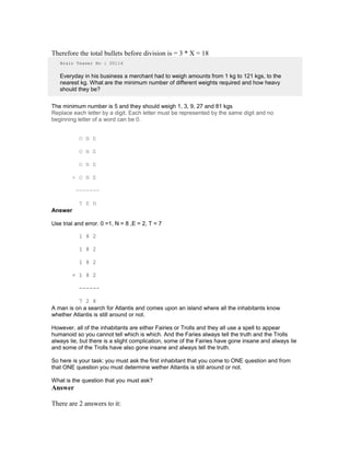 Therefore the total bullets before division is = 3 * X = 18
Brain Teaser No : 00114
Everyday in his business a merchant had to weigh amounts from 1 kg to 121 kgs, to the
nearest kg. What are the minimum number of different weights required and how heavy
should they be?
The minimum number is 5 and they should weigh 1, 3, 9, 27 and 81 kgs
Replace each letter by a digit. Each letter must be represented by the same digit and no
beginning letter of a word can be 0.
O N E
O N E
O N E
+ O N E
-------
T E N
Answer
Use trial and error. 0 =1, N = 8 ,E = 2, T = 7
1 8 2
1 8 2
1 8 2
+ 1 8 2
------
7 2 8
A man is on a search for Atlantis and comes upon an island where all the inhabitants know
whether Atlantis is still around or not.
However, all of the inhabitants are either Fairies or Trolls and they all use a spell to appear
humanoid so you cannot tell which is which. And the Faries always tell the truth and the Trolls
always lie, but there is a slight complication, some of the Fairies have gone insane and always lie
and some of the Trolls have also gone insane and always tell the truth.
So here is your task: you must ask the first inhabitant that you come to ONE question and from
that ONE question you must determine wether Atlantis is still around or not.
What is the question that you must ask?
Answer
There are 2 answers to it:
 