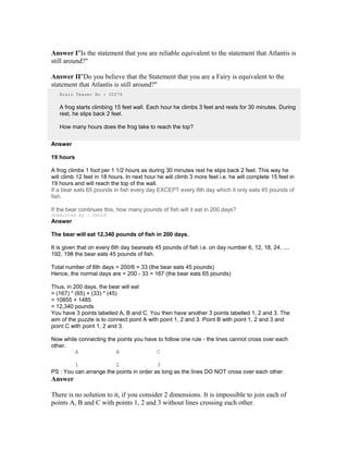 Answer I"Is the statement that you are reliable equivalent to the statement that Atlantis is
still around?"
Answer II"Do you believe that the Statement that you are a Fairy is equivalent to the
statement that Atlantis is still around?"
Brain Teaser No : 00276
A frog starts climbing 15 feet wall. Each hour he climbs 3 feet and rests for 30 minutes. During
rest, he slips back 2 feet.
How many hours does the frog take to reach the top?
Answer
19 hours
A frog climbs 1 foot per 1 1/2 hours as during 30 minutes rest he slips back 2 feet. This way he
will climb 12 feet in 18 hours. In next hour he will climb 3 more feet i.e. he will complete 15 feet in
19 hours and will reach the top of the wall.
If a bear eats 65 pounds in fish every day EXCEPT every 6th day which it only eats 45 pounds of
fish.
If the bear continues this, how many pounds of fish will it eat in 200 days?
Submitted by : David
Answer
The bear will eat 12,340 pounds of fish in 200 days.
It is given that on every 6th day beareats 45 pounds of fish i.e. on day number 6, 12, 18, 24, ....
192, 198 the bear eats 45 pounds of fish.
Total number of 6th days = 200/6 = 33 (the bear eats 45 pounds)
Hence, the normal days are = 200 - 33 = 167 (the bear eats 65 pounds)
Thus, in 200 days, the bear will eat
= (167) * (65) + (33) * (45)
= 10855 + 1485
= 12,340 pounds
You have 3 points labelled A, B and C. You then have another 3 points labelled 1, 2 and 3. The
aim of the puzzle is to connect point A with point 1, 2 and 3. Point B with point 1, 2 and 3 and
point C with point 1, 2 and 3.
Now while connecting the points you have to follow one rule - the lines cannot cross over each
other.
A B C
1 2 3
PS : You can arrange the points in order as long as the lines DO NOT cross over each other.
Answer
There is no solution to it, if you consider 2 dimensions. It is impossible to join each of
points A, B and C with points 1, 2 and 3 without lines crossing each other.
 