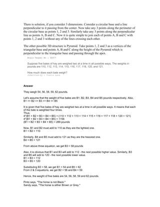 There is solution, if you consider 3 dimensions. Consider a circular base and a line
perpendicular to it passing from the center. Now take any 3 points along the perimeter of
the circular base as points 1, 2 and 3. Similarly take any 3 points along the perpendicular
line as points A, B and C. Now it is quite simple to join each of points A, B and C with
points 1, 2 and 3 without any of the lines crossing each other.
The other possible 3D structure is Pyramid. Take points 1, 2 and 3 as a vertices of the
triangular base and points A, B and C along the height of the Pyramid which is
perpendicular to the triangular base and passing through the apex.
Brain Teaser No : 00477
Suppose five bales of hay are weighed two at a time in all possible ways. The weights in
pounds are 110, 112, 113, 114, 115, 116, 117, 118, 120, and 121.
How much does each bale weigh?
Submitted by : Travis Lara
Answer
They weigh 54, 56, 58, 59, 62 pounds.
Let's assume that the weight of five bales are B1, B2, B3, B4 and B5 pounds respectively. Also,
B1 <= B2 <= B3 <= B4 <= B5
It is given that five bales of hay are weighed two at a time in all possible ways. It means that each
of the bale is weighted four times.
Thus,
4*(B1 + B2 + B3 + B4 + B5) = (110 + 112 + 113 + 114 + 115 + 116 + 117 + 118 + 120 + 121)
4*(B1 + B2 + B3 + B4 + B5) = 1156
(B1 + B2 + B3 + B4 + B5) = 289 pounds
Now, B1 and B2 must add to 110 as they are the lightest one.
B1 + B2 = 110
Similarly, B4 and B5 must add to 121 as they are the heaviest one.
B4 + B5 = 121
From above three equation, we get B3 = 58 pounds
Also, it is obvious that B1 and B3 will add to 112 - the next possible higher value. Similarly, B3
and B5 will add to 120 - the next possible lower value.
B1 + B3 = 112
B3 + B5 = 120
Substituting B3 = 58, we get B1 = 54 and B5 = 62
From 2 & 3 equations, we get B2 = 56 and B4 = 59
Hence, the weight of five bales are 54, 56, 58, 59 and 62 pounds.
Pinto says, "The horse is not Black."
Sandy says, "The horse is either Brown or Grey."
 