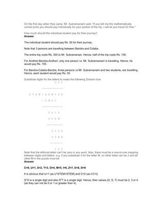 On the first day when they came, Mr. Subramaniam said, "If you tell me the mathematically
correct price you should pay individually for your portion of the trip, I will let you travel for free."
How much should the individual student pay for their journey?
Answer
The individual student should pay Rs. 50 for their journey.
Note that 3 persons are travelling between Bandra and Colaba.
The entire trip costs Rs. 300 to Mr. Subramanian. Hence, half of the trip costs Rs. 150.
For Andheri-Bandra-Andheri, only one person i.e. Mr. Subramaniam is travelling. Hence, he
would pay Rs. 150.
For Bandra-Colaba-Bandra, three persons i.e Mr. Subramaniam and two students, are travelling.
Hence, each student would pay Rs. 50.
Substitute digits for the letters to make the following Division true
O U T
-------------
S T E M | D E M I S E
| D M O C
-------------
T U I S
S T E M
----------
Z Z Z E
Z U M M
--------
I S T
Note that the leftmost letter can't be zero in any word. Also, there must be a one-to-one mapping
between digits and letters. e.g. if you substitute 3 for the letter M, no other letter can be 3 and all
other M in the puzzle must be
Answer
C=0, U=1, S=2, T=3, O=4, M=5, I=6, Z=7, E=8, D=9
It is obvious that U=1 (as U*STEM=STEM) and C=0 (as I-C=I).
S*O is a single digit and also S*T is a single digit. Hence, their values (O, S, T) must be 2, 3 or 4
(as they can not be 0 or 1 or greater than 4).
 