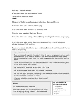 Andy says, "The horse is Brown."
At least one is telling truth and at least one is lying.
Can you tell the color of the horse?
Answer
The color of the horse can be any color other than Black and Brown.
If the color of the horse is Black - all are lying.
If the color of the horse is Brown - all are telling truth.
Thus, the horse is neither Black nor Brown.
If the color of the horse is Grey - Pinto and Sandy are telling truth whereas Andy is lying.
If the color of the horse is other than Black, Brown and Grey - Pinto is telling truth
whereas Sandy and Andy are lying.
You must have noticed that for the given conditions, Pinto is always telling truth whereas
Andy is always lying
Brain Teaser No : 00258
Three convicts are brought into the warden's office. He says he can parole one of them and to
decide which one he will parole he takes out 5 hats (3 red and 2 white). He stands behind
them and places a hat on each one of their heads and puts the other two remaining hats in a
drawer.
He tells the prisioners they can look at the others hats and if they can tell which hat they have
on they will be the one who is paroled.
The first man looks at the other two and says, "I don't know."
The second man looks at the others hats and says, "I don't know."
The third man who is blind says, "Even though I have not the gift of sight I can tell by what the
others have said that the color of my hat is..."
What color is the blind mans hat and how does he know?
Submitted
Answer
The color of blind man's hat is Red.
It is sure that the first man saw either both Red hats or one
White hat and one Red hat. There are 6 such possibilities:
1) R R R
Hello sajeesh murali
• my Answers
• my Favourites
• Modify Personal Info
• Subscribe
• Logout
 