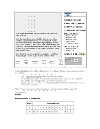 2) R R W
3) R W R
4) W R R
5) W R W
6) W W R
In all above possibilities, the first man won't be sure of the
color of his hat.
Now, the second man knows that the first man saw either
both Red hats or one White hat and one Red hat. And, he
also knows that its one of the above 6 possibilities. (like we
know ;)) But he says, "I don't know". That means that (2) and
(5) are not the possibilities as in either case he would be sure
of the color of his hat (Red) by just looking at the third man's
color of hat (White).
Now, the blind man knows that there are just 4 possibilities -
(1), (3), (4), (6) - and in all, the color of his hat is Red.
Submit
Answer
Users
Answer
(48)
BrainVista
Answer
Puzzle
A
Friend
Add to
Favourite
Back
to
Search
Result
• Jigsaw Puzzle
• Join the Dots
• Marbles Game
• Balls Game
• Towers of Hanoi
• Think Number
• Find A Day
Brain Teaser No
Go
Three Gold (G) coins, three Silver (S) coins and three Copper (C) coins are arranged in a single
row as follow:
G S C G S C G S C
• Only 2 adjacent unlike coins can be moved at any one time.
• The moved coins must be in contact with at least one other coin in line. i.e. no pair of
coins is to be moved and placed away from the remaining ones.
• No coin pairs can be reversed i.e. a S-C combination must remain in that order in its new
positionwhen it is moved.
What is the minimum number of moves required to get all the coins in following order?
C C C S S S G G G
Show all moves.
Answer
Minimum number of moves are 8.
Move Order of Coins
0 G S C G S C G S C
1 G S G S C G S C C
 
