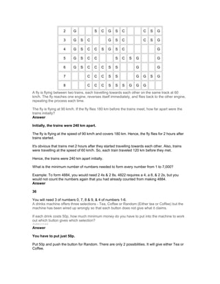 2 G S C G S C C S G
3 G S C G S C C S G
4 G S C C S G S C G
5 G S C C S C S G G
6 G S C C C S S G G
7 C C C S S G G S G
8 C C C S S S G G G
A fly is flying between two trains, each travelling towards each other on the same track at 60
km/h. The fly reaches one engine, reverses itself immediately, and flies back to the other engine,
repeating the process each time.
The fly is flying at 90 km/h. If the fly flies 180 km before the trains meet, how far apart were the
trains initially?
Answer
Initially, the trains were 240 km apart.
The fly is flying at the speed of 90 km/h and covers 180 km. Hence, the fly flies for 2 hours after
trains started.
It's obvious that trains met 2 hours after they started travelling towards each other. Also, trains
were travelling at the speed of 60 km/h. So, each train traveled 120 km before they met.
Hence, the trains were 240 km apart initially.
What is the minimum number of numbers needed to form every number from 1 to 7,000?
Example: To form 4884, you would need 2 4s & 2 8s. 4822 requires a 4, a 8, & 2 2s, but you
would not count the numbers again that you had already counted from making 4884.
Answer
36
You will need 3 of numbers 0, 7, 8 & 9, & 4 of numbers 1-6.
A drinks machine offers three selections - Tea, Coffee or Random (Either tea or Coffee) but the
machine has been wired up wrongly so that each button does not give what it claims.
If each drink costs 50p, how much minimum money do you have to put into the machine to work
out which button gives which selection?
Submitted
Answer
You have to put just 50p.
Put 50p and push the button for Random. There are only 2 possibilities. It will give either Tea or
Coffee.
 
