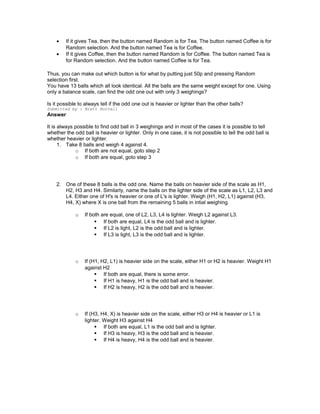 • If it gives Tea, then the button named Random is for Tea. The button named Coffee is for
Random selection. And the button named Tea is for Coffee.
• If it gives Coffee, then the button named Random is for Coffee. The button named Tea is
for Random selection. And the button named Coffee is for Tea.
Thus, you can make out which button is for what by putting just 50p and pressing Random
selection first.
You have 13 balls which all look identical. All the balls are the same weight except for one. Using
only a balance scale, can find the odd one out with only 3 weighings?
Is it possible to always tell if the odd one out is heavier or lighter than the other balls?
Submitted by : Brett Hurrell
Answer
It is always possible to find odd ball in 3 weighings and in most of the cases it is possible to tell
whether the odd ball is heavier or lighter. Only in one case, it is not possible to tell the odd ball is
whether heavier or lighter.
1. Take 8 balls and weigh 4 against 4.
o If both are not equal, goto step 2
o If both are equal, goto step 3
2. One of these 8 balls is the odd one. Name the balls on heavier side of the scale as H1,
H2, H3 and H4. Similarly, name the balls on the lighter side of the scale as L1, L2, L3 and
L4. Either one of H's is heavier or one of L's is lighter. Weigh (H1, H2, L1) against (H3,
H4, X) where X is one ball from the remaining 5 balls in intial weighing.
o If both are equal, one of L2, L3, L4 is lighter. Weigh L2 against L3.
 If both are equal, L4 is the odd ball and is lighter.
 If L2 is light, L2 is the odd ball and is lighter.
 If L3 is light, L3 is the odd ball and is lighter.
o If (H1, H2, L1) is heavier side on the scale, either H1 or H2 is heavier. Weight H1
against H2
 If both are equal, there is some error.
 If H1 is heavy, H1 is the odd ball and is heavier.
 If H2 is heavy, H2 is the odd ball and is heavier.
o If (H3, H4, X) is heavier side on the scale, either H3 or H4 is heavier or L1 is
lighter. Weight H3 against H4
 If both are equal, L1 is the odd ball and is lighter.
 If H3 is heavy, H3 is the odd ball and is heavier.
 If H4 is heavy, H4 is the odd ball and is heavier.
 