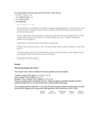 So total number of times mail sent by the time it did 30 sets
= 2 * (230
- 1) / (2 - 1)
= 2 * (1073741824 - 1)
= 2 * 1073741823
= 2147483646
Brain Teaser No : 00347
At the entrance to a members club stands a stranger seeking admission. A friend told him that
it's easy to get in. You just have to answer a question corrcetly! Answering wrong, however,
will result in being shot!
To live a little longer, the man waits in a back alley near the entrance for people to go in. After
a while a man comes to the entrance. The door warden asks him: "Twelve?" to which he
replies "Six!" and goes in.
"That's easy." our friend thinks, but he waits a little longer.
Another man comes to the door. "Six?" the door warden asks, to which he replies "Three!" and
goes in.
"That's too good to be true" our friend thinks, and he was right. Because, when asked "Four?",
he answered "Two!" and was found dead in the alley.
What was the correct answer?
Submitted by : Milind Gadagkar
Answer
The correct answer was "Four".
The answer is the number of letters in the word spoken by the door warden.
"Twelve" contains "Six" letters i.e. T, W, E, L, V, E
"Six" contains "Three" letters i.e. S, I, X
Similarly, "Four" contains "Four" letters i.e. F, O, U, R
There is a perfect sphere of diameter 40 cms. resting up against a perfectly straight wall and a
perfectly straight floor i.e. the wall and the floor make a perfect right angle.
Can a perfect sphere of diameter 7 cms. pass through the space between the big sphere, the wall
and the floor? Support your answer with valid arguments. Don't submit just "Yes" or "No".
Submit
Answer
Users
Answer (23)
BrainVista
Answer
Puzzle A
Friend
Add to
Favourite
 