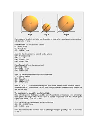 For the sake of simplicity, consider two-dimension i.e view sphere as a two dimensional circle
with diameter 40 cms.
From Figure I, (40 cms diameter sphere)
OC2
= OD2
+ CD2
OC2
= 202
+ 202
OC = 28.28427 cms
Also, X is the closest point to origin O on the sphere.
CX = 20 cms (radius)
OX = OC - CX
OX = 28.28427 - 20
OX = 8.28427 cms
From Figure II, (7 cms diameter sphere)
OP2
= OQ2
+ PQ2
OP2
= (3.5)2
+ (3.5)2
OP = 4.94974 cms
Also, Y is the farthest point to origin O on the sphere.
PY = 3.5 cms (radius)
OY = OP + PY
OY = 4.94974 + 3.5
OY = 8.44974 cms
Now, as OY > OX i.e. smaller sphere requires more space than the space available. Hence,
smaller sphere of 7 cms diameter can not pass through the space between the big sphere, the
wall and the floor.
The puzzle can be solved by another method.
Draw a line tangent to the big sphere at the point X such that X is the closest point to the origin
O on sphere. The tanget will cut X and Y axes at A and B respectively such that OA=OB. [See
Fig III] From above, OX=8.28427 cms.
From the right angle triangle OAB, we can deduct that
OA = OB = 11.71572 cms
AB = 16.56854 cms
Now, the diameter of the inscribed circle of right angle triangle is given by d = a + b - c where a
<= b < c
 