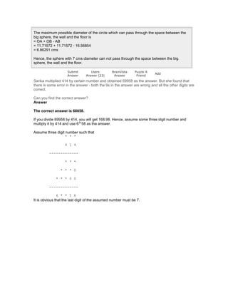 The maximum possible diameter of the circle which can pass through the space between the
big sphere, the wall and the floor is
= OA + OB - AB
= 11.71572 + 11.71572 - 16.56854
= 6.86291 cms
Hence, the sphere with 7 cms diameter can not pass through the space between the big
sphere, the wall and the floor.
Submit
Answer
Users
Answer (23)
BrainVista
Answer
Puzzle A
Friend
Add
Sarika multiplied 414 by certain number and obtained 69958 as the answer. But she found that
there is some error in the answer - both the 9s in the answer are wrong and all the other digits are
correct.
Can you find the correct answer?
Answer
The correct answer is 60858.
If you divide 69958 by 414, you will get 168.98. Hence, assume some three digit number and
multiply it by 414 and use 6**58 as the answer.
Assume three digit number such that
* * *
4 1 4
-------------
* * *
* * * 0
* * * 0 0
-------------
6 * * 5 8
It is obvious that the last digit of the assumed number must be 7.
 
