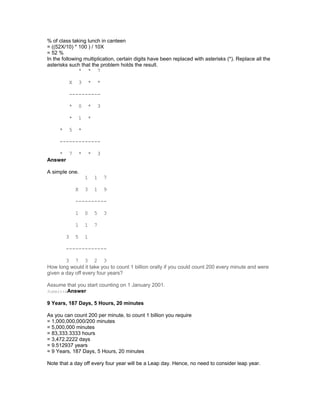 % of class taking lunch in canteen
= ((52X/10) * 100 ) / 10X
= 52 %
In the following multiplication, certain digits have been replaced with asterisks (*). Replace all the
asterisks such that the problem holds the result.
* * 7
X 3 * *
----------
* 0 * 3
* 1 *
* 5 *
-------------
* 7 * * 3
Answer
A simple one.
1 1 7
X 3 1 9
----------
1 0 5 3
1 1 7
3 5 1
-------------
3 7 3 2 3
How long would it take you to count 1 billion orally if you could count 200 every minute and were
given a day off every four years?
Assume that you start counting on 1 January 2001.
SubmitteAnswer
9 Years, 187 Days, 5 Hours, 20 minutes
As you can count 200 per minute, to count 1 billion you require
= 1,000,000,000/200 minutes
= 5,000,000 minutes
= 83,333.3333 hours
= 3,472.2222 days
= 9.512937 years
= 9 Years, 187 Days, 5 Hours, 20 minutes
Note that a day off every four year will be a Leap day. Hence, no need to consider leap year.
 
