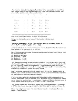 dFive students - Akash, Chintan, Jignesh, Mukund and Venky - appeared for an exam. There
were total five questions - two multiple choice (a, b or c) and three true/false questions. They
answered five questions each and answered as follow.
I II III IV V
--------------------------------------------------
Chintan c b True True False
Akash c c True True True
Jignesh a c False True True
Mukund b a True True False
Venky b b True False True
--------------------------------------------------
Also, no two students got the same number of correct answers.
Can you tell which are the correct answers? What are their individual score?
Answer
The correct answers are b, a, True, False and False. Also, the scores are Jignesh (0),
Akash (1), Chintan (2), Venky (3) and Mukund (4).
As no two students got the same number of correct answers, the total number of correct answers
must be either 15 (1+2+3+4+5) or 10 (0+1+2+3+4).
Let's find out the maximum number of correct answers possible from the answers given by them.
For Question I = 2 (b or c)
For Question II = 2 (b or c)
For Question III = 4 (True)
For Question IV = 4 (True)
For Question V = 3 (True)
Thus, the maximum number of correct answers possible are 15 (2+2+4+4+3) which means that
Akash would have given all correct answers as only he answered True for questions III, IV and V.
But then Chintan and Jignesh would have exactly 3 correct answers. And also, Mukund and
Venky would have 2 correct answers. So no one got all five correct. One can also arrive at this
conclusion by trial-and-error, but that would be bit lengthy.
Now, it is clear that total number of correct answers are 10 (0+1+2+3+4). Questions III and IV
both can not be False. If so, total number of correct answers would not be 10. So the student who
got all wrong can not be Chintan, Akash and Mukund.
If Venky got all wrong, then Chintan, Jignesh and Mukund each would have atleast 2 correct
answers. It means that Akash would have to be the student with only one correct answer and the
correct answers for questions I and II would be a and a respectively. But then the total number of
correct answers would be 1 (a) + 1 (a) + 1 (False) + 4 (True) + 2 (Flase) = 9.
Thus, Jignesh is the student with all wrong answers. The correct answers are b, a, True, False
and False. Also, the scores are Jignesh (0), Akash (1), Chintan (2), Venky (3) and Mukund (4).
Eleven boys and girls wait to take their seats in the same row in a movie theater. There are
exactly 11 seats in the row.
 