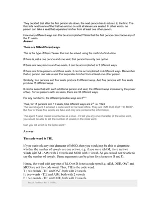 They decided that after the first person sits down, the next person has to sit next to the first. The
third sits next to one of the first two and so on until all eleven are seated. In other words, no
person can take a seat that separates him/her from at least one other person.
How many different ways can this be accomplished? Note that the first person can choose any of
the 11 seats.
Answer
There are 1024 different ways.
This is the type of Brain Teaser that can be solved using the method of induction.
If there is just a one person and one seat, that person has only one option.
If there are two persons and two seats, it can be accomplished in 2 different ways.
If there are three persons and three seats, it can be accomplished in 4 different ways. Remember
that no person can take a seat that separates him/her from at least one other person.
Similarly, four persons and four seats produce 8 different ways. And five persons with five seats
produce 16 different ways.
It can be seen that with each additional person and seat, the different ways increase by the power
of two. For six persons with six seats, there are 32 different ways.
For any number N, the different possible ways are 2(N-1)
Thus, for 11 persons and 11 seats, total different ways are 210
i.e. 1024
The secret agent X emailed a code word to his head office. They are "AIM DUE OAT TIE MOD".
But four of these five words are fake and only one contains the information.
The agent X also mailed a sentence as a clue - if I tell you any one character of the code word,
you would be able to tell the number of vowels in the code word.
Can you tell which is the code word?
Answer
The code word is TIE.
If you were told any one character of MOD, then you would not be able to determine
whether the number of vowels are one or two. e.g. if you were told M, there are two
words with M - AIM with 2 vowels and MOD with 1 vowel. So you would not be able to
say the number of vowels. Same arguments can be given for characters O and D.
Hence, the word with any one of M, O or D is not a code word i.e. AIM, DUE, OAT and
MOD are not the code word. Thus, TIE is the code word.
T : two words - TIE and OAT, both with 2 vowels
I : two words - TIE and AIM, both with 2 vowels
E : two words - TIE and DUE, both with 2 vowels.
Brain Teaser No : 00361
 