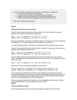 Four men - Abraham, Bobby, Clinton and Denial - are standing in a straight line.
1. One man is fair, handsome and unscarred.
2. Two men who are not fair, are each standing next to Abraham.
3. Bobby is the only man standing next to exactly one handsome man.
4. Clinton is the only man not standing next to exactly one scarred man.
Who is fair, handsome and unscarred?
Answer
Clinton is fair, handsome and unscarred.
From (2), both the men standing next to Abraham are not fair. Also, exactly one man is fair,
handsom and unscarred. Hence, there are two cases:
Case 1 :: ? (N, ?, ?) : Abraham (Y, Y, N) : ? (N, ?, ?) : ? (?, ?, ?)
Case 2 :: ? (N, ?, ?) : Abraham (?, ?, ?) : ? (N, ?, ?) : ? (Y, Y, N)
Note the representation - Name (Fair, Handsome, Scarred). "Y" stands for Yes and "N" stabds for
No. Abraham (Y, Y, N) means Abraham is Fair, Handsome and Unscarred.
It is clear that either Abraham or the man at the extreme right is fair, handsome and unscarred.
From (4), it is deduced that Clinton is standing next to unscarred man and each of the other men
standing next to exactly one scarred man.
Case 1 :: Clinton (N, ?, N) : Abraham (Y, Y, N) : ? (N, ?, Y) : ? (?, ?, Y)
Case 2 :: ? (N, ?, Y) : Abraham (?, ?, Y) : ? (N, ?, N) : Clinton (Y, Y, N)
From (3), Bobby is the only man standing next to exactly one handsome man. But in Case 1,
Clinton is standing next to exactly one handsome man. Hence, Case 1 is not possible and Case 2
is the correct one.
Case 2 :: ? (N, ?, Y) : Abraham (?, ?, Y) : ? (N, ?, N) : Clinton (Y, Y, N)
Again from (3) and (4), there are 2 possibilities as shown below.
Case 2a :: Denial (N, N, Y) : Abraham (?, N, Y) : Bobby (N, N, N) : Clinton (Y, Y, N)
Case 2b :: Bobby (N, N, Y) : Abraham (?, Y, Y) : Denial (N, N, N) : Clinton (Y, Y, N)
Thus, Clinton is fair, handsome and unscarred. Also, Abraham may be either fair or not fair.
An orange colored glass has Orange juice and white colored glass has Apple juice both of equal
volumes. 50ml of the orange juice is taken and poured into the white glass. After that similarly,
50ml from the white glass is poured into the orange glass.
Of the two quantities, the amount of apple juice in the orange glass and the amount of orange
juice in the white glass, which one is greater and by how much?
Answer
The two quantities are equal.
Solve it by taking example. Let's assume that both glasses contain 450 ml of juice each.
 