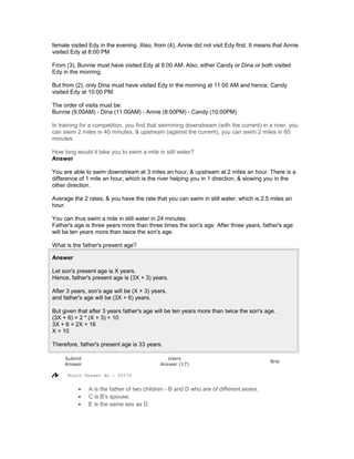 female visited Edy in the evening. Also, from (4), Annie did not visit Edy first. It means that Annie
visited Edy at 8:00 PM
From (3), Bunnie must have visited Edy at 9:00 AM. Also, either Candy or Dina or both visited
Edy in the morning.
But from (2), only Dina must have visited Edy in the morning at 11:00 AM and hence, Candy
visited Edy at 10:00 PM.
The order of visits must be:
Bunnie (9:00AM) - Dina (11:00AM) - Annie (8:00PM) - Candy (10:00PM)
In training for a competition, you find that swimming downstream (with the current) in a river, you
can swim 2 miles in 40 minutes, & upstream (against the current), you can swim 2 miles in 60
minutes.
How long would it take you to swim a mile in still water?
Answer
You are able to swim downstream at 3 miles an hour, & upstream at 2 miles an hour. There is a
difference of 1 mile an hour, which is the river helping you in 1 direction, & slowing you in the
other direction.
Average the 2 rates, & you have the rate that you can swim in still water, which is 2.5 miles an
hour.
You can thus swim a mile in still water in 24 minutes.
Father's age is three years more than three times the son's age. After three years, father's age
will be ten years more than twice the son's age.
What is the father's present age?
Answer
Let son's present age is X years.
Hence, father's present age is (3X + 3) years.
After 3 years, son's age will be (X + 3) years.
and father's age will be (3X + 6) years.
But given that after 3 years father's age will be ten years more than twice the son's age.
(3X + 6) = 2 * (X + 3) + 10
3X + 6 = 2X + 16
X = 10
Therefore, father's present age is 33 years.
Submit
Answer
Users
Answer (17)
Brai
Brain Teaser No : 00570
• A is the father of two children - B and D who are of different sexes.
• C is B's spouse.
• E is the same sex as D.
 