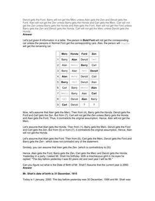 Denzil gets the Ford. Barry will not get the Merc unless Alan gets the Zen and Denzil gets the
Ford. Alan will not get the Zen unless Barry gets the Honda and Carl gets the Merc. Carl will not
get the Zen unless Barry gets the Honda and Alan gets the Ford. Alan will not get the Ford unless
Barry gets the Zen and Denzil gets the Honda. Carl will not get the Merc unless Denzil gets the
Honda.
Answer
Let's put given 9 information in a table. The person in Bold Font will not get the corresponding
car unless the persons in Normal Font get the corresponding cars. Also, the person will Italics
will get the remaining car.
Merc Honda Ford Zen
1 Barry Alan Denzil Carl
2 Alan Denzil Barry Carl
3 Barry Alan Carl Denzil
4 Alan Barry Denzil Carl
5 Barry Carl Denzil Alan
6 Carl Barry Denzil Alan
7 Denzil Barry Alan Carl
8 Carl Denzil Alan Barry
9 Carl Denzil ? ?
Now, let's assume that Alan gets the Merc. Then from (4), Barry gets the Honda, Denzil gets the
Ford and Carl gets the Zen. But from (7), Carl will not get the Zen unless Barry gets the Honda
and Alan gets the Ford. Thus, it contradicts the original assumption. Hence, Alan will not get the
Merc.
Let's assume that Alan gets the Honda. Then from (1), Barry gets the Merc, Denzil gets the Ford
and Carl gets the Zen. But from (5) or from (7), it contradicts the original assumption. Hence, Alan
will not get the Honda.
Let's assume that Alan gets the Ford. Then from (8), Carl gets the Merc, Denzil gets the Ford and
Barry gets the Zen - which does not contradict any of the statement.
Similaly, you can assume that Alan gets the Zen. (which is contradictory to (9))
Hence, Alan gets the Ford, Barry gets the Zen, Carl gets the Merc and Denzil gets the Honda.
Yesterday in a party, I asked Mr. Shah his birthday. With a mischievous glint in his eyes he
replied. "The day before yesterday I was 83 years old and next year I will be 86."
Can you figure out what is the Date of Birth of Mr. Shah? Assume that the current year is 2000.
Answer
Mr. Shah's date of birth is 31 December, 1915
Today is 1 January, 2000. The day before yesterday was 30 December, 1999 and Mr. Shah was
 