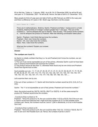 83 on that day. Today i.e. 1 January, 2000 - he is 84. On 31 December 2000, he will be 85 and
next year i.e. 31 December, 2001 - he will be 86. Hence, the date of birth is 31 December, 1915.
Many people do think of Leap year and date of birth as 29th February as 2000 is the Leap year
and there is difference of 3 years in Mr. Shah's age. But that is not the answer.
Brain Teaser No : 00800
There are 4 mathematicians - Brahma, Sachin, Prashant and Nakul - having lunch in a hotel.
Suddenly, Brahma thinks of 2 integer numbers greater than 1 and says, "The sum of the
numbers is..." and he whispers the sum to Sachin. Then he says, "The product of the numbers
is..." and he whispers the product to Prashant. After that following conversation takes place :
Sachin : Prashant, I don't think that we know the numbers.
Prashant : Aha!, now I know the numbers.
Sachin : Oh, now I also know the numbers.
Nakul : Now, I also know the numbers.
What are the numbers? Explain your answer.
Submitted
Answer
The numbers are 4 and 13.
As Sachin is initially confident that they (i.e. he and Prashant) don't know the numbers, we can
conclude that -
1) The sum must not be expressible as sum of two primes, otherwise Sachin could not have been
sure in advance that Prashant did not know the numbers.
2) The product cannot be less than 12, otherwise there would only be one choice and Prashant
would have figured that out also.
Such possible sum are - 11, 17, 23, 27, 29, 35, 37, 41, 47, 51, 53, 57, 59, 65, 67, 71, 77, 79, 83,
87, 89, 93, 95, 97, 101, 107, 113, 117, 119, 121, 123, 125, 127, 131, 135, 137, 143, 145, 147,
149, 155, 157, 161, 163, 167, 171, 173, 177, 179, 185, 187, 189, 191, 197, ....
Let's examine them one by one.
If the sum of two numbers is 11, Sachin will think that the numbers would be (2,9), (3,8), (4,7) or
(5,6).
Sachin : "As 11 is not expressible as sum of two primes, Prashant can't know the numbers."
Here, the product would be 18(2*9), 24(3*8), 28(4*7) or 30(5*6). In all the cases except for
product 30, Prashant would know the numbers.
- if product of two numbers is 18:
Prashant : "Since the product is 18, the sum could be either 11(2,9) or 9(3,6). But if the sum was
9, Sachin would have deduced that I might know the numbers as (2,7) is the possible prime
numbers pair. Hence, the numbers must be 2 and 9." (OR in otherwords, 9 is not in the Possible
Sum List)
- if product of two numbers is 24:
Prashant : "Since the product is 24, the sum could be either 14(2,12), 11(3,8) or 10(4,6). But 14
and 10 are not in the Possible Sum List. Hence, the numbers must be 3 and 8."
 