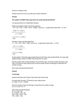 and so on making a loop.
Finally how far he is from his camp and in which direction?
Answer
The soldier is 0.8944 miles away from his camp towards East-North.
It is obvious that he is in East-North direction.
Distance travelled in North and South directions
= 1/2 - 1/8 + 1/32 - 1/128 + 1/512 - 1/2048 + and so on... (a geometric series with r = (-1/4) )
(1/2) * ( 1 - (-1/4)n
)
= ---------------------------
( 1 - (-1/4) )
= 1 / ( 2 * ( 1 - (-1/4) ) )
= 2/5
Similarly in East and West directions
= 1 - 1/4 + 1/16 - 1/64 + 1/256 - and so on... (a geometric series with r = (-1/4) )
(1) * ( 1 - (-1/4)n
)
= ---------------------------
( 1 - (-1/4) )
= 1 / ( ( 1- (-1/4) )
= 4/5
So the soldier is 4/5 miles away towards East and 2/5 miles away towards North. So using right
angled triangle, soldier is 0.8944 miles away from his camp.
Raj has a jewel chest containing Rings, Pins and Ear-rings. The chest contains 26 pieces. Raj
has 2 1/2 times as many rings as pins, and the number of pairs of earrings is 4 less than the
number of rings.
How many earrings does Raj have?
Answer
12 earrings
Assume that there are R rings, P pins and E pair of ear-rings.
It is given that, he has 2 1/2 times as many rings as pins.
R = (5/2) * P or P = (2*R)/5
And, the number of pairs of earrings is 4 less than the number of rings.
E = R - 4 or R = E + 4
Also, there are total 26 pieces.
R + P + 2*E = 26
R + (2*R)/5 + 2*E = 26
5*R + 2*R + 10*E = 130
7*R + 10*E = 130
 
