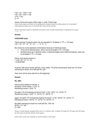 7*(E + 4) + 10*E = 130
7*E + 28 + 10*E = 130
17*E = 102
E = 6
Hence, there are 6 pairs of Ear-rings i.e. total 12 Ear-rings
How many ways are there of arranging the sixteen black or white pieces of a standard
international chess set on the first two rows of the board?
Given that each pawn is identical and each rook, knight and bishop is identical to its pair.
Submitted
Answer
6,48,64,800 ways
There are total 16 pieces which can be arranged on 16 places in 16
P16 = 16! ways.
(16! = 16 * 15 * 14 * 13 * 12 * ..... * 3 * 2 * 1)
But, there are some duplicate combinations because of identical pieces.
• There are 8 identical pawn, which can be arranged in 8
P8 = 8! ways.
• Similarly there are 2 identical rooks, 2 identical knights and 2 identical bishops. Each can
be arranged in 2
P2 = 2! ways.
Hence, the require answer is
= (16!) / (8! * 2! * 2! * 2!)
= 6,48,64,800
A person with some money spends 1/3 for cloths, 1/5 of the remaining for food and 1/4 of the
remaining for travel. He is left with Rs 100/-
How much did he have with him in the begining?
Answer
Rs. 250/-
Assume that initially he had Rs. X
He spent 1/3 for cloths =. (1/3) * X
Remaining money = (2/3) * X
He spent 1/5 of remaining money for food = (1/5) * (2/3) * X = (2/15) * X
Remaining money = (2/3) * X - (2/15) * X = (8/15) * X
Again, he spent 1/4 of remaining maoney for travel = (1/4) * (8/15) * X = (2/15) * X
Remaining money = (8/15) * X - (2/15) * X = (6/15) * X
But after spending for travel he is left with Rs. 100/- So
(6/15) * X = 100
X = 250
Grass in lawn grows equally thick and in a uniform rate. It takes 24 days for 70 cows and 60 days
for 30 cows to eat the whole of the grass.
How many cows are needed to eat the grass in 96 days?
 