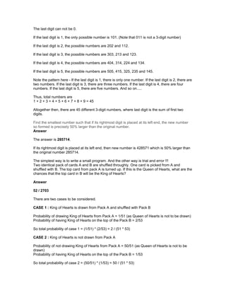 The last digit can not be 0.
If the last digit is 1, the only possible number is 101. (Note that 011 is not a 3-digit number)
If the last digit is 2, the possible numbers are 202 and 112.
If the last digit is 3, the possible numbers are 303, 213 and 123.
If the last digit is 4, the possible numbers are 404, 314, 224 and 134.
If the last digit is 5, the possible numbers are 505, 415, 325, 235 and 145.
Note the pattern here - If the last digit is 1, there is only one number. If the last digit is 2, there are
two numbers. If the last digit is 3, there are three numbers. If the last digit is 4, there are four
numbers. If the last digit is 5, there are five numbers. And so on.....
Thus, total numbers are
1 + 2 + 3 + 4 + 5 + 6 + 7 + 8 + 9 = 45
Altogether then, there are 45 different 3-digit numbers, where last digit is the sum of first two
digits.
Find the smallest number such that if its rightmost digit is placed at its left end, the new number
so formed is precisely 50% larger than the original number.
Answer
The answer is 285714.
If its rightmost digit is placed at its left end, then new number is 428571 which is 50% larger than
the original number 285714.
The simplest way is to write a small program. And the other way is trial and error !!!
Two identical pack of cards A and B are shuffled throughly. One card is picked from A and
shuffled with B. The top card from pack A is turned up. If this is the Queen of Hearts, what are the
chances that the top card in B will be the King of Hearts?
Answer
52 / 2703
There are two cases to be considered.
CASE 1 : King of Hearts is drawn from Pack A and shuffled with Pack B
Probability of drawing King of Hearts from Pack A = 1/51 (as Queen of Hearts is not to be drawn)
Probability of having King of Hearts on the top of the Pack B = 2/53
So total probability of case 1 = (1/51) * (2/53) = 2 / (51 * 53)
CASE 2 : King of Hearts is not drawn from Pack A
Probability of not drawing King of Hearts from Pack A = 50/51 (as Queen of Hearts is not to be
drawn)
Probability of having King of Hearts on the top of the Pack B = 1/53
So total probability of case 2 = (50/51) * (1/53) = 50 / (51 * 53)
 