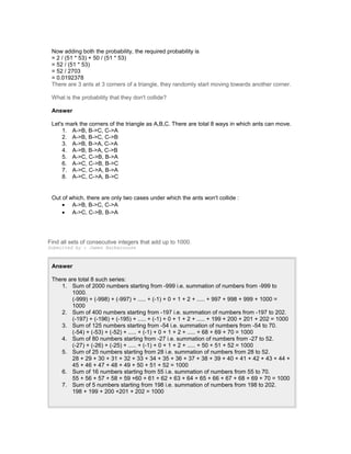 Now adding both the probability, the required probability is
= 2 / (51 * 53) + 50 / (51 * 53)
= 52 / (51 * 53)
= 52 / 2703
= 0.0192378
There are 3 ants at 3 corners of a triangle, they randomly start moving towards another corner.
What is the probability that they don't collide?
Answer
Let's mark the corners of the triangle as A,B,C. There are total 8 ways in which ants can move.
1. A->B, B->C, C->A
2. A->B, B->C, C->B
3. A->B, B->A, C->A
4. A->B, B->A, C->B
5. A->C, C->B, B->A
6. A->C, C->B, B->C
7. A->C, C->A, B->A
8. A->C, C->A, B->C
Out of which, there are only two cases under which the ants won't collide :
• A->B, B->C, C->A
• A->C, C->B, B->A
Find all sets of consecutive integers that add up to 1000.
Submitted by : James Barberousse
Answer
There are total 8 such series:
1. Sum of 2000 numbers starting from -999 i.e. summation of numbers from -999 to
1000.
(-999) + (-998) + (-997) + ..... + (-1) + 0 + 1 + 2 + ..... + 997 + 998 + 999 + 1000 =
1000
2. Sum of 400 numbers starting from -197 i.e. summation of numbers from -197 to 202.
(-197) + (-196) + (-195) + ..... + (-1) + 0 + 1 + 2 + ..... + 199 + 200 + 201 + 202 = 1000
3. Sum of 125 numbers starting from -54 i.e. summation of numbers from -54 to 70.
(-54) + (-53) + (-52) + ..... + (-1) + 0 + 1 + 2 + ..... + 68 + 69 + 70 = 1000
4. Sum of 80 numbers starting from -27 i.e. summation of numbers from -27 to 52.
(-27) + (-26) + (-25) + ..... + (-1) + 0 + 1 + 2 + ..... + 50 + 51 + 52 = 1000
5. Sum of 25 numbers starting from 28 i.e. summation of numbers from 28 to 52.
28 + 29 + 30 + 31 + 32 + 33 + 34 + 35 + 36 + 37 + 38 + 39 + 40 + 41 + 42 + 43 + 44 +
45 + 46 + 47 + 48 + 49 + 50 + 51 + 52 = 1000
6. Sum of 16 numbers starting from 55 i.e. summation of numbers from 55 to 70.
55 + 56 + 57 + 58 + 59 +60 + 61 + 62 + 63 + 64 + 65 + 66 + 67 + 68 + 69 + 70 = 1000
7. Sum of 5 numbers starting from 198 i.e. summation of numbers from 198 to 202.
198 + 199 + 200 +201 + 202 = 1000
 
