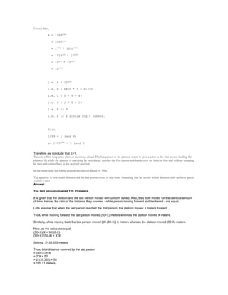 Consider,
A = 19991999
< 20002000
= 22000
* 10002000
= 1024200
* 106000
< 10800
* 106000
= 106800
i.e. A < 106800
i.e. B < 6800 * 9 = 61200
i.e. C < 5 * 9 = 45
i.e. D < 2 * 9 = 18
i.e. E <= 9
i.e. E is a single digit number.
Also,
1999 = 1 (mod 9)
so 19991999
= 1 (mod 9)
Therefore we conclude that E=1.
There is a 50m long army platoon marching ahead. The last person in the platoon wants to give a letter to the first person leading the
platoon. So while the platoon is marching he runs ahead, reaches the first person and hands over the letter to him and without stopping
he runs and comes back to his original position.
In the mean time the whole platoon has moved ahead by 50m.
The question is how much distance did the last person cover in that time. Assuming that he ran the whole distance with uniform speed.
Submitted
Answer
The last person covered 120.71 meters.
It is given that the platoon and the last person moved with uniform speed. Also, they both moved for the identical amount
of time. Hence, the ratio of the distance they covered - while person moving forward and backword - are equal.
Let's assume that when the last person reached the first person, the platoon moved X meters forward.
Thus, while moving forward the last person moved (50+X) meters whereas the platoon moved X meters.
Similarly, while moving back the last person moved [50-(50-X)] X meters whereas the platoon moved (50-X) meters.
Now, as the ratios are equal,
(50+X)/X = X/(50-X)
(50+X)*(50-X) = X*X
Solving, X=35.355 meters
Thus, total distance covered by the last person
= (50+X) + X
= 2*X + 50
= 2*(35.355) + 50
= 120.71 meters
 