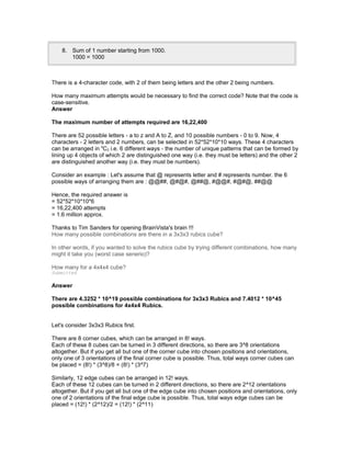 8. Sum of 1 number starting from 1000.
1000 = 1000
There is a 4-character code, with 2 of them being letters and the other 2 being numbers.
How many maximum attempts would be necessary to find the correct code? Note that the code is
case-sensitive.
Answer
The maximum number of attempts required are 16,22,400
There are 52 possible letters - a to z and A to Z, and 10 possible numbers - 0 to 9. Now, 4
characters - 2 letters and 2 numbers, can be selected in 52*52*10*10 ways. These 4 characters
can be arranged in 4
C2 i.e. 6 different ways - the number of unique patterns that can be formed by
lining up 4 objects of which 2 are distinguished one way (i.e. they must be letters) and the other 2
are distinguished another way (i.e. they must be numbers).
Consider an example : Let's assume that @ represents letter and # represents number. the 6
possible ways of arranging them are : @@##, @#@#, @##@, #@@#, #@#@, ##@@
Hence, the required answer is
= 52*52*10*10*6
= 16,22,400 attempts
= 1.6 million approx.
Thanks to Tim Sanders for opening BrainVista's brain !!!
How many possible combinations are there in a 3x3x3 rubics cube?
In other words, if you wanted to solve the rubics cube by trying different combinations, how many
might it take you (worst case senerio)?
How many for a 4x4x4 cube?
Submitted
Answer
There are 4.3252 * 10^19 possible combinations for 3x3x3 Rubics and 7.4012 * 10^45
possible combinations for 4x4x4 Rubics.
Let's consider 3x3x3 Rubics first.
There are 8 corner cubes, which can be arranged in 8! ways.
Each of these 8 cubes can be turned in 3 different directions, so there are 3^8 orientations
altogether. But if you get all but one of the corner cube into chosen positions and orientations,
only one of 3 orientations of the final corner cube is possible. Thus, total ways corner cubes can
be placed = (8!) * (3^8)/8 = (8!) * (3^7)
Similarly, 12 edge cubes can be arranged in 12! ways.
Each of these 12 cubes can be turned in 2 different directions, so there are 2^12 orientations
altogether. But if you get all but one of the edge cube into chosen positions and orientations, only
one of 2 orientations of the final edge cube is possible. Thus, total ways edge cubes can be
placed = (12!) * (2^12)/2 = (12!) * (2^11)
 