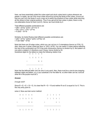 Here, we have essentially pulled the cubes apart and stuck cubes back in place wherever we
please. In reality, we can only move cubes around by turning the faces of the cubes. It turns out
that you can't turn the faces in such a way as to switch the positions of two cubes while returning
all the others to their original positions. Thus if you get all but two cubes in place, there is only
one attainable choice for them (not 2!). Hence, we must divide by 2.
Total different possible combinations are
= [(8!) * (3^7)] * [(12!) * (2^11)] / 2
= (8!) * (3^7) * (12!) * (2^10)
= 4.3252 * 10^19
Similarly, for 4x4x4 Rubics total different possible combinations are
= [(8!) * (3^7)] * [(24!)] * [(24!) / (4!^6)] / 24
= 7.4011968 * 10^45
Note that there are 24 edge cubes, which you can not turn in 2 orientations (hence no 2^24 / 2).
Also, there are 4 center cubes per face i.e. (24!) / (4!^6). You can switch 2 cubes without affecting
the rest of the combination as 4*4*4 has even dimensions (hence no division by 2). But pattern on
one side is rotated in 4 directions over 6 faces, hence divide by 24.
Substitute digits for the letters to make the following relation true.
N E V E R
L E A V E
+ M E
-----------------
A L O N E
Note that the leftmost letter can't be zero in any word. Also, there must be a one-to-one mapping
between digits and letters. e.g. if you substitute 3 for the letter M, no other letter can be 3 and all
other M in the puzzle must be 3.
Answer
A tough one!!!
Since R + E + E = 10 + E, it is clear that R + E = 10 and neither R nor E is equal to 0 or 5. This is
the only entry point to
solve it. Now use trial-n-error method.
N E V E R 2 1 4 1 9
L E A V E 3 1 5 4 1
+ M E + 6 1
----------------- -----------------
A L O N E 5 3 0 2 1
 