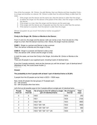 One of the four people - Mr. Clinton, his wife Monika, their son Mandy and their daughter Cindy -
is a singer and another is a dancer. Mr. Clinton is older than his wife and Mady is older than his
sister.
1. If the singer and the dancer are the same sex, then the dancer is older than the singer.
2. If neither the singer nor the dancer is the parent of the other, then the singer is older than
the dancer.
3. If the singer is a man, then the singer and the dancer are the same age.
4. If the singer and the dancer are of opposite sex then the man is older than the woman.
5. If the dancer is a woman, then the dancer is older than the singer.
Whose occupation do you know? And what is his/her occupation?
Answer
Cindy is the Singer. Mr. Clinton or Monika is the Dancer.
From (1) and (3), the singer and the dancer, both can not be a man. From (3) and (4), if the
singer is a man, then the dancer must be a man. Hence, the singer must be a woman.
CASE I : Singer is a woman and Dancer is also a woman
Then, the dancer is Monika and the singer is Cindy.
CASE II : Singer is a woman and Dancer is also a man
Then, the dancer is Mr. Clinton and the singer is Cindy.
In both the cases, we know that Cindy is the Singer. And either Mr. Clinton or Monika is the
Dancer.
There are 20 people in your applicant pool, including 5 pairs of identical twins.
If you hire 5 people randomly, what are the chances you will hire at least 1 pair of identical twins?
(Needless to say, this could cause trouble ;))
Submitted
Answer
The probability to hire 5 people with at least 1 pair of identical twins is 25.28%
5 people from the 20 people can be hired in 20C5 = 15504 ways.
Now, divide 20 people into two groups of 10 people each :
G1 - with all twins
G2 - with all people other than twins
Let's find out all possible ways to hire 5 people without a single pair of indentical twins.
People
from G1
People
from G2
No of ways to hire G1 without a single
pair of indentical twins
No of ways to
hire G2
Total
ways
0 5 10C0 10C5 252
1 4 10C1 10C4 2100
2 3 10C2 * 8/9 10C3 4800
3 2 10C3 * 8/9 * 6/8 10C2 3600
4 1 10C4 * 8/9 * 6/8 * 4/7 10C1 800
5 0 10C5 * 8/9 * 6/8 * 4/7 * 2/6 10C0 32
 