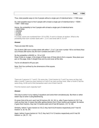 Total 11584
Thus, total possible ways to hire 5 people without a single pair of indentical twins = 11584 ways
So, total possible ways to hire 5 people with at least a single pair of indentical twins = 15504 -
11584 = 3920 ways
Hence, the probability to hire 5 people with at least a single pair of indentical twins
= 3920/15504
= 245/969
= 0.2528
= 25.28%
In a hotel, rooms are numbered from 101 to 550. A room is chosen at random. What is the
probability that room number starts with 1, 2 or 3 and ends with 4, 5 or 6?
Answer
There are total 450 rooms.
Out of which 299 room number starts with either 1, 2 or 3. (as room number 100 is not there) Now
out of those 299 rooms only 90 room numbers end with 4, 5 or 6
So the probability is 90/450 i.e. 1/5 or 0.20
Draw 9 dots on a page, in the shape of three rows of three dots to form a square. Now place your
pen on the page, draw 4 straight lines and try and cover all the dots.
You're not allowed to lift your pen.
Note: Don't be confined by the dimensions of the square.
Submitted
There are 3 persons X, Y and Z. On some day, X lent tractors to Y and Z as many as they had.
After a month Y gave as many tractors to X and Z as many as they have. After a month Z did the
same thing. At the end of this transaction each one of them had 24.
Find the tractors each originally had?
Answer
One way to solve it is by making 3 equations and solve them simultaneously. But there is rather
easier way to solve it using Backtracing.
It's given that at the end, each had 24 tractors (24, 24, 24) i.e. after Z gave tractors to X & Y as
many as they had. It means that after getting tractors from Z their tractors got doubled. So before
Z gave them tractors, they had 12 tractors each and Z had 48 tractors. (12, 12, 48)
Similarly, before Y gave tractors to X & Z, they had 6 & 24 tractors respectively and Y had 42
tractors i.e. (6, 42, 24)
Again, before X gave tractors to Y & Z, they had 21 & 12 tractors respectively and X had 39
tractors i.e. (39, 21, 12)
 