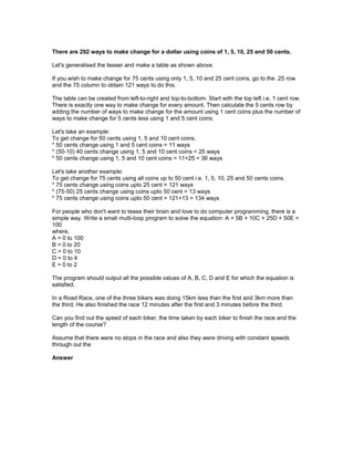 There are 292 ways to make change for a dollar using coins of 1, 5, 10, 25 and 50 cents.
Let's generalised the teaser and make a table as shown above.
If you wish to make change for 75 cents using only 1, 5, 10 and 25 cent coins, go to the .25 row
and the 75 column to obtain 121 ways to do this.
The table can be created from left-to-right and top-to-bottom. Start with the top left i.e. 1 cent row.
There is exactly one way to make change for every amount. Then calculate the 5 cents row by
adding the number of ways to make change for the amount using 1 cent coins plus the number of
ways to make change for 5 cents less using 1 and 5 cent coins.
Let's take an example:
To get change for 50 cents using 1, 5 and 10 cent coins.
* 50 cents change using 1 and 5 cent coins = 11 ways
* (50-10) 40 cents change using 1, 5 and 10 cent coins = 25 ways
* 50 cents change using 1, 5 and 10 cent coins = 11+25 = 36 ways
Let's take another example:
To get change for 75 cents using all coins up to 50 cent i.e. 1, 5, 10, 25 and 50 cents coins.
* 75 cents change using coins upto 25 cent = 121 ways
* (75-50) 25 cents change using coins upto 50 cent = 13 ways
* 75 cents change using coins upto 50 cent = 121+13 = 134 ways
For people who don't want to tease their brain and love to do computer programming, there is a
simple way. Write a small multi-loop program to solve the equation: A + 5B + 10C + 25D + 50E =
100
where,
A = 0 to 100
B = 0 to 20
C = 0 to 10
D = 0 to 4
E = 0 to 2
The program should output all the possible values of A, B, C, D and E for which the equation is
satisfied.
In a Road Race, one of the three bikers was doing 15km less than the first and 3km more than
the third. He also finished the race 12 minutes after the first and 3 minutes before the third.
Can you find out the speed of each biker, the time taken by each biker to finish the race and the
length of the course?
Assume that there were no stops in the race and also they were driving with constant speeds
through out the
Answer
 