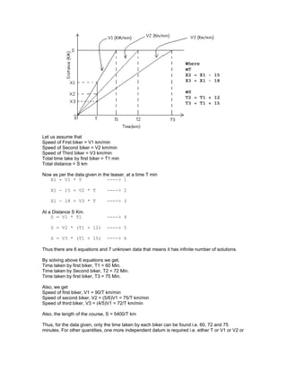 Let us assume that
Speed of First biker = V1 km/min
Speed of Second biker = V2 km/min
Speed of Third biker = V3 km/min
Total time take by first biker = T1 min
Total distance = S km
Now as per the data given in the teaser, at a time T min
X1 = V1 * T ----> 1
X1 - 15 = V2 * T ----> 2
X1 - 18 = V3 * T ----> 3
At a Distance S Km.
S = V1 * T1 ----> 4
S = V2 * (T1 + 12) ----> 5
S = V3 * (T1 + 15) ----> 6
Thus there are 6 equations and 7 unknown data that means it has infinite number of solutions.
By solving above 6 equations we get,
Time taken by first biker, T1 = 60 Min.
Time taken by Second biker, T2 = 72 Min.
Time taken by first biker, T3 = 75 Min.
Also, we get
Speed of first biker, V1 = 90/T km/min
Speed of second biker, V2 = (5/6)V1 = 75/T km/min
Speed of third biker, V3 = (4/5)V1 = 72/T km/min
Also, the length of the course, S = 5400/T km
Thus, for the data given, only the time taken by each biker can be found i.e. 60, 72 and 75
minutes. For other quantities, one more independent datum is required i.e. either T or V1 or V2 or
 
