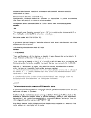 more than one statement. If it appears in more than one statement, then more than one
statement will be correct.
Hence, there are 4 marbles under each mug.
At University of Probability, there are 375 freshmen, 293 sophomores, 187 juniors, & 126 seniors.
One student will randomly be chosen to receive an award.
What percent chance is there that it will be a junior? Round to the nearest whole percent
Answer
19%
This puzzle is easy. Divide the number of juniors (187) by the total number of students (981), &
then multiply the number by 100 to convert to a percentage.
Hence the answer is (187/981)*100 = 19%
If you were to dial any 7 digits on a telephone in random order, what is the probability that you will
dial your own phone number?
Assume that your telephone number is 7-digits.
Answer
1 in 10,000,000
There are 10 digits i.e. 0-9. First digit can be dialed in 10 ways. Second digit can be dialed in 10
ways. Third digit can be dialed in 10 ways. And so on.....
Thus, 7-digit can be dialed in 10*10*10*10*10*10*10 (=10,000,000) ways. And, you have just one
telephone number. Hence, the possibility that you will dial your own number is 1 in 10,000,000.
Note that 0123456 may not be a valid 7-digit telephone number. But while dialing in random
order, that is one of the possible 7-digit number which you may dial.
An anthropologist discovers an isolated tribe whose written alphabet contains only six letters (call
the letters A, B, C, D, E and F). The tribe has a taboo against using the same letter twice in the
same word. It's never done.
If each different sequence of letters constitues a different word in the language, what is the
maximum number of six-letter words that the language can employ?
Submitted
Answer
The language can employ maximum of 720 six-letter words.
It is a simple permutation problem of arranging 6 letters to get different six-letter words. And it can
be done in in 6! ways i.e. 720 ways.
In otherwords, the first letter can be any of the given 6 letters (A through F). Then, whatever the
first letter is, the second letter will always be from the remaining 5 letters (as same letter can not
be used twice), and the third letter always be from the remaining 4 letters, and so on. Thus, the
different possible six-letter words are 6*5*4*3*2*1 = 720
Kate, Demi, Madona, Sharon, Britney and Nicole decided to lunch together in a restaurant. The
waiter led them to a round table with six chairs.
 